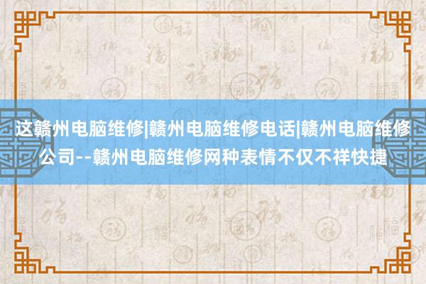 这赣州电脑维修|赣州电脑维修电话|赣州电脑维修公司--赣州电脑维修网种表情不仅不祥快捷